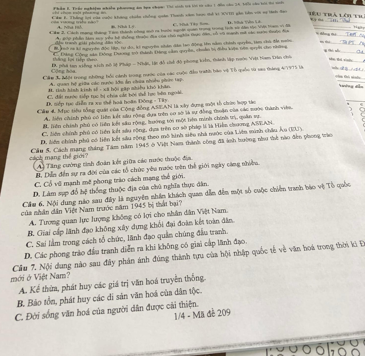 Phần I. Trắc nghiệm nhiều phương án lựa chọn: Thí sinh trá lời từ cầu 1 đến câu 24. Mỗi cầu hồi thí sinh
chỉ chọn một phương án.
Câu 1. Thắng lợi của cuộc kháng chiến chống quân Thanh xâm lược thế ki XVIII gắn liền với sự lãnh đạo
IêU trả lời TR
của vương triều nào? D. Nhà Tiền Lê.
Kỳ thí
A. Nhà Hồ B. Nhà Lý. C. Nhà Tây Sơn.
_
Cầu 2. Cách mạng tháng Tám thành công mở ra bước ngoặt quan trọng trong lịch sử dân tộc Việt Nam vì đã_
Ngày
A. góp phần làm suy yếu hệ thống thuộc địa của chủ nghĩa thực dân, cổ vũ mạnh mẽ các nước thuộc địa
Vi đồng thi:_
đầu tranh giải phóng dân tộc.
_
B mở ra kỉ nguyên độc lập, tự do, kỉ nguyên nhân dân lao động lên nằm chính quyền, làm chủ đất nước. m thi:_
g thi số:
C. Đảng Cộng sản Đông Dương trở thành Đảng cầm quyền, chuẩn bị điều kiện tiên quyết cho những
thắng lợi tiếp theo.
D. phá tan xiềng xích nô lệ Pháp - Nhật, lật đồ chế độ phong kiến, thành lập nước Việt Nam Dân chủ
tên thí sinh:
Cộng hòa.
_
Câu 3. Một trong những bối cảnh trong nước của các cuộc đấu tranh bảo vệ Tổ quốc từ sau tháng 4/1975 là inh: o2 3....d.
của thi sinh:..
A. quan hệ giữa các nước lớn ẩn chứa nhiều phức tạp.
B. tình hình kinh tế - xã hội gặp nhiều khó khăn.
rướng dẫn
C. đất nước tiếp tục bị chia cắt bởi thế lực bên ngoài.
D. tiếp tục diễn ra xu thế hoà hoãn Đông - Tây.
Câu 4. Mục tiêu tổng quát của Cộng đồng ASEAN là xây dựng một tổ chức hợp tác
c
A. liên chính phủ có liên kết sâu rộng dựa trên cơ sở là sự đồng thuận của các nước thành viên.
B. liên chính phủ có liên kết sâu rộng, hướng tới một liên minh chính trị, quân sự.
C. liên chính phủ có liên kết sâu rộng, dựa trên cơ sở pháp lí là Hiến chương ASEAN.
D. liên chính phủ có liên kết sâu rộng theo mô hình siêu nhà nước của Liên minh châu Âu (EU).
Câu 5. Cách mạng tháng Tám năm 1945 ở Việt Nam thành công đã ảnh hưởng như thế nào đến phong trào
cách mạng thế giới?
A. Tăng cường tình đoàn kết giữa các nước thuộc địa.
B. Dẫn đến sự ra đời của các tổ chức yêu nước trên thế giới ngày càng nhiều.
C. Cổ vũ mạnh mẽ phong trào cách mạng thế giới.
D. Làm sụp đổ hệ thống thuộc địa của chủ nghĩa thực dân.
Câu 6. Nội dung nào sau đây là nguyên nhân khách quan dẫn đến một số cuộc chiến tranh bảo vệ Tổ quốc
của nhân dân Việt Nam trước năm 1945 bị thất bại?
A. Tương quan lực lượng không có lợi cho nhân dân Việt Nam.
B. Giai cấp lãnh đạo không xây dựng khối đại đoàn kết toàn dân.
C. Sai lầm trong cách tổ chức, lãnh đạo quần chúng đấu tranh.
D. Các phong trào đấu tranh diễn ra khi không có giai cấp lãnh đạo.
Câu 7. Nội dung nào sau đây phản ánh đúng thành tựu của hội nhập quốc tế về văn hoá trong thời kì Đ
mới ở Việt Nam?
A. Kế thừa, phát huy các giá trị văn hoá truyền thống.
B. Bảo tồn, phát huy các di sản văn hoá của dân tộc.
C. Đời sống văn hoá của người dân được cải thiện.
1/4 - Mã đề 209