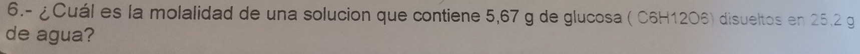 6.- ¿Cuál es la molalidad de una solucion que contiene 5,67 g de glucosa ( C6H12O6) disueltos en 25,2 g
de agua?