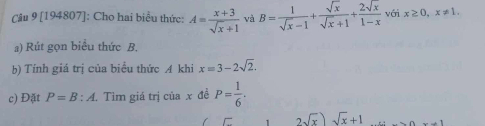 [194807]: Cho hai biều thức: A= (x+3)/sqrt(x)+1  và B= 1/sqrt(x)-1 + sqrt(x)/sqrt(x)+1 + 2sqrt(x)/1-x  với x≥ 0, x!= 1. 
a) Rút gọn biểu thức B. 
b) Tính giá trị của biểu thức A khi x=3-2sqrt(2). 
c) Đặt P=B:A. Tìm giá trị của x đề P= 1/6 .
2sqrt(x))sqrt(x)+1 ∩ ∩ x+1