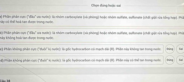 Chọn đúng hoặc sai 
a) Phần phân cực ("đầu" ưa nước): là nhóm carboxylate (xà phòng) hoặc nhóm sulfate, sulfonate (chất giặt rửa tổng hợp). Phầ 
hày có thể hoà tan được trong nước. 
b) Phần phân cực ("đầu' ưa nước): là nhóm carboxylate (xà phòng) hoặc nhóm sulfate, sulfonate (chất giặt rứa tổng hợp). Phầ 
khảy không hoà tan được trong nước. 
c) Phần không phân cực ("đuôi" kị nước): là gốc hydrocarbon có mạch dài (R). Phần này không tan trong nước. Đúng Sai 
d) Phần không phân cực ("đuôi" kị nước): là gốc hydrocarbon có mạch dài (R). Phần này có thể tan trong nước. Đủng Sai 
Câu 38