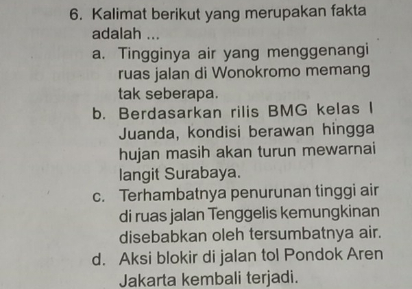 Kalimat berikut yang merupakan fakta
adalah ...
a. Tingginya air yang menggenangi
ruas jalan di Wonokromo memang
tak seberapa.
b. Berdasarkan rilis BMG kelas I
Juanda, kondisi berawan hingga
hujan masih akan turun mewarnai
langit Surabaya.
c. Terhambatnya penurunan tinggi air
di ruas jalan Tenggelis kemungkinan
disebabkan oleh tersumbatnya air.
d. Aksi blokir di jalan tol Pondok Aren
Jakarta kembali terjadi.