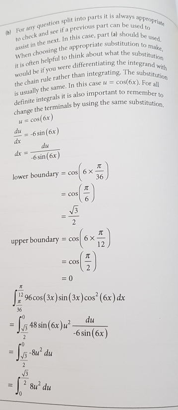 (1) For any question split into parts it is always appropriat 
to check and see if a previous part can be used to 
assist in the next. In this case, part (a) should be used. 
When choosing the appropriate substitution to make, 
it is often helpful to think about what the substitution 
would be if you were differentiating the integrand with 
the chain rule rather than integrating. The substitutior 
is usually the same. In this case u=cos (6x). For all 
definite integrals it is also important to remember to 
change the terminals by using the same substitution
u=cos (6x)
 du/dx =-6sin (6x)
dx= du/-6sin (6x) 
lower b oundary=cos (6*  π /36 )
=cos ( π /6 )
= sqrt(3)/2 
upper boundary =cos (6*  π /12 )
=cos ( π /2 )
=0
∈t _ π /36 ^ π /12 96cos (3x)sin (3x)cos^2(6x)dx
=∈t _ sqrt(3)/2 ^048sin (6x)u^2 du/-6sin (6x) 
=∈t _ sqrt(3)/2 ^0-8u^2du
=∈t _0^((frac sqrt(3))2)8u^2du