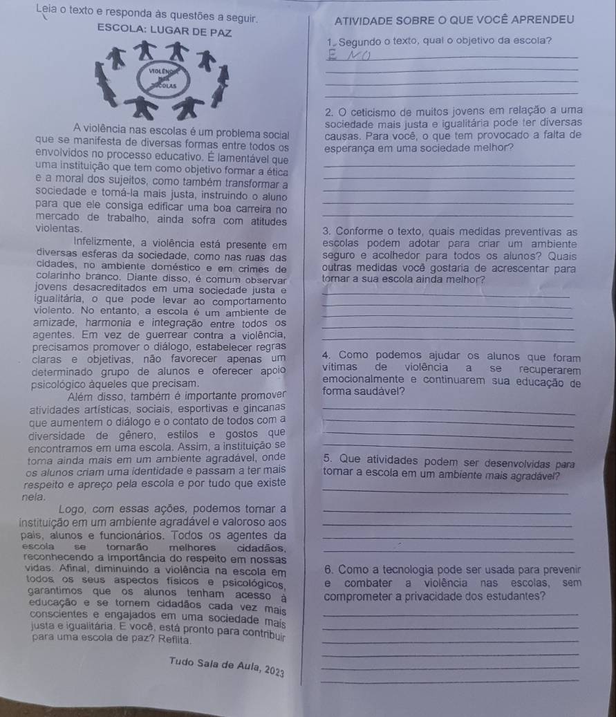 Leia o texto e responda às questões a seguir.
ATIVIDADE SOBRE O QUE VOCÊ APRENDEU
ESCOLA: LUGAR DE PAZ
1 Segundo o texto, qual o objetivo da escola?
_
_
_
_
2. O ceticismo de muitos jovens em relação a uma
A violência nas escolas é um problema social sociedade mais justa e igualitária pode ter diversas
que se manifesta de diversas formas entre todos os causas. Para você, o que tem provocado a falta de
envolvidos no processo educativo. É lamentável que esperança em uma sociedade melhor?
uma instituição que tem como objetivo formar a ética_
e a moral dos sujeitos, como também transformar a_
sociedade e tomá-la mais justa, instruindo o aluno_
para que ele consiga edificar uma boa carreira no_
mercado de trabalho, ainda sofra com atitudes
_
violentas. 3. Conforme o texto, quais medidas preventivas as
Infelizmente, a violência está presente em escolas podem adotar para criar um ambiente
diversas esferas da sociedade, como nas ruas das seguro e acolhedor para todos os alunos? Quais
cidades, no ambiente doméstico e em crimes de outras medidas você gostaria de acrescentar para
colarinho branco. Diante disso, é comum observar tomar a sua escola ainda melhor?
_
jovens desacreditados em uma sociedade justa e
_
igualitária, o que pode levar ao comportamento
violento. No entanto, a escola é um ambiente de_
amizade, harmonia e integração entre todos os_
agentes. Em vez de guerrear contra a violência,_
precisamos promover o diálogo, estabelecer regras 4. Como podemos ajudar os alunos que foram
claras e objetivas, não favorecer apenas um vítimas de violência a se recuperarem
determinado grupo de alunos e oferecer apoio emocionalmente e continuarem sua educação de
psicológico àqueles que precisam. forma saudável?
Além disso, também é importante promover
atividades artísticas, sociais, esportivas e gincanas_
que aumentem o diálogo e o contato de todos com a_
diversidade de gênero, estilos e gostos que_
ençontramos em uma escola. Assim, a instituição se
_
toma ainda mais em um ambiente agradável, onde 5. Que atividades podem ser desenvolvidas para
os alunos criam uma identidade e passam a ter mais tomar a escola em um ambiente mais agradável?
respeito e apreço pela escola e por tudo que existe
nela.
_
Logo, com essas ações, podemos torar a_
instituição em um ambiente agradável e valoroso aos_
pais, alunos e funcionários. Todos os agentes da_
escola se tornarão melhores cidadãos,_
reconhecendo a importância do respeito em nossas
vidas. Afinal, diminuindo a violência na escola em 6. Como a tecnologia pode ser usada para prevenir
todos os seus aspectos físicos e psicológicos, e combater a violência nas escolas, sem
garantimos que os alunos tenham acesso à comprometer a privacidade dos estudantes?
educação e se tomem cidadãos cada vez mais
conscientes e engajados em uma sociedade maís__
justa e igualitária. E você, está pronto para contribur
para uma escola de paz? Reflita._
_
_
Tudo Sala de Aula, 2023_