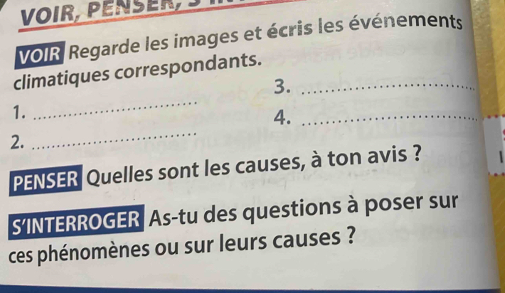 VOIR, PENSER 
VOIR Regarde les images et écris les événements 
climatiques correspondants._ 
_ 
3. 
1. 
_ 
_ 
4._ 
2. 
PENSER Quelles sont les causes, à ton avis ? 
S’INTERROGER As-tu des questions à poser sur 
ces phénomènes ou sur leurs causes ?