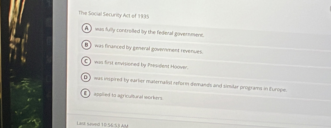 The Social Security Act of 1935
A was fully controlled by the federal government.
B was financed by general government revenues.
C was first envisioned by President Hoover.
D was inspired by earlier maternalist reform demands and similar programs in Europe.
E applied to agricultural workers
Last saved 10.56:53 AM