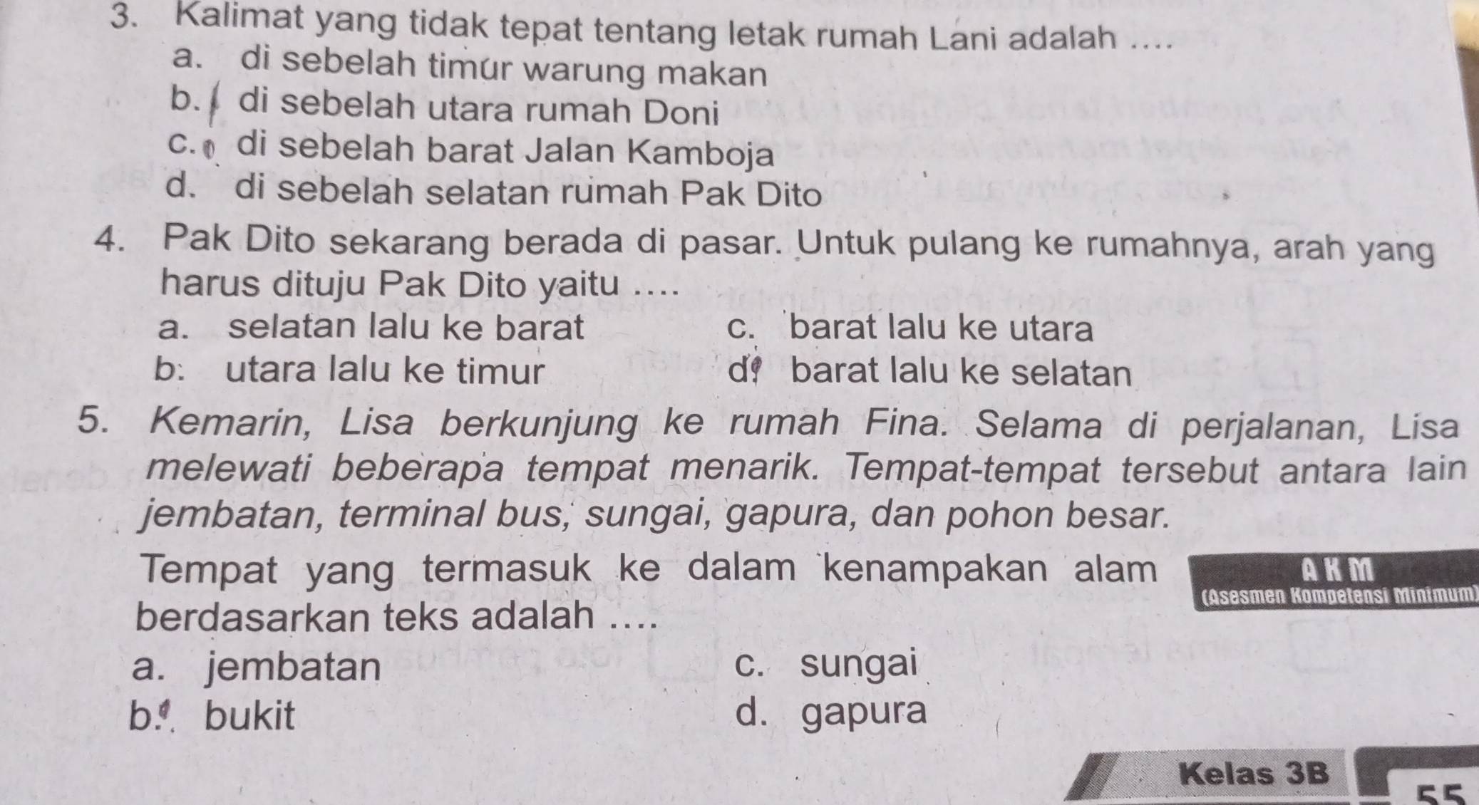 Kalimat yang tidak tepat tentang letak rumah Lani adalah …...
a. di sebelah timur warung makan
b. di sebelah utara rumah Doni
c. di sebelah barat Jalan Kamboja
d. di sebelah selatan rumah Pak Dito
4. Pak Dito sekarang berada di pasar. Untuk pulang ke rumahnya, arah yang
harus dituju Pak Dito yaitu ....
a. selatan lalu ke barat c. 'barat lalu ke utara
b: utara lalu ke timur d！ barat lalu ke selatan
5. Kemarin, Lisa berkunjung ke rumah Fina. Selama di perjalanan, Lisa
melewati beberapa tempat menarik. Tempat-tempat tersebut antara lain
jembatan, terminal bus,' sungai, gapura, dan pohon besar.
Tempat yang termasuk ke dalam kenampakan alam AKM
(Asesmen Kömpetensi Minimum
berdasarkan teks adalah ....
a. jembatan c. sungai
b bukit d. gapura
Kelas 3B
55