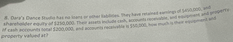 Dara’s Dance Studio has no loans or other liabilities. They have retained earnings of $450,000, and 
shareholder equity of $250,000. Their assets include cash, accounts receivable, and equipment and property 
If cash accounts total $200,000, and accounts receivable is $50,000, how much is their equipment and 
property valued at?