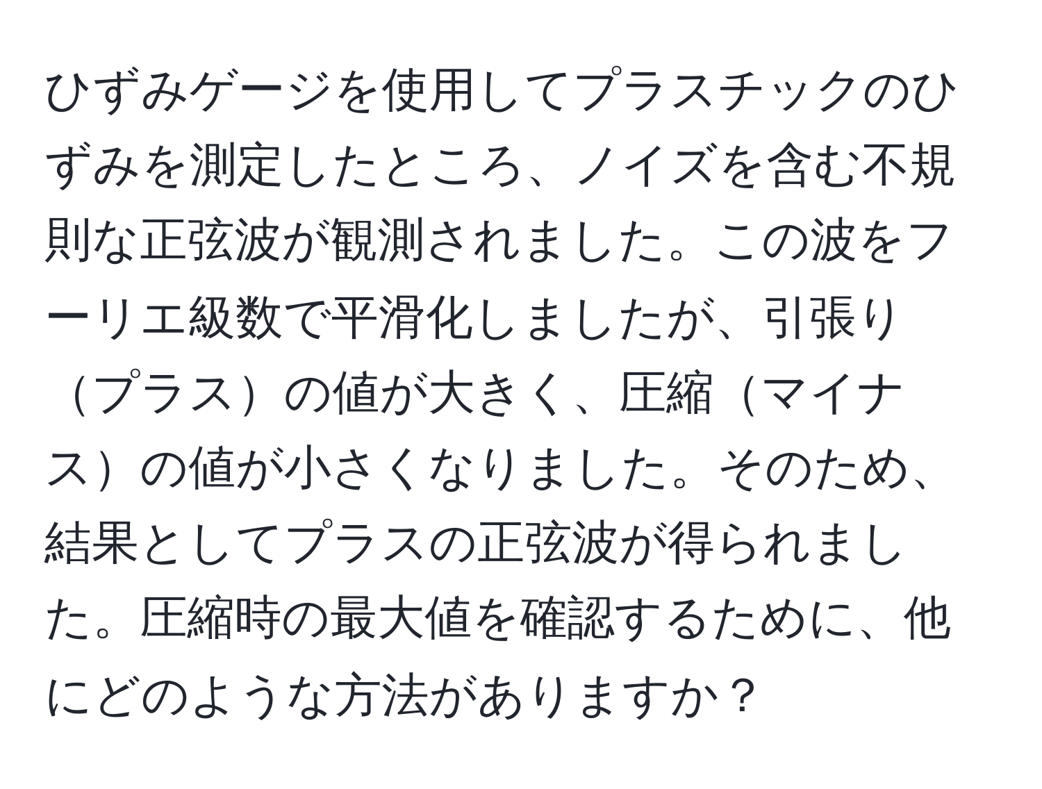 ひずみゲージを使用してプラスチックのひずみを測定したところ、ノイズを含む不規則な正弦波が観測されました。この波をフーリエ級数で平滑化しましたが、引張りプラスの値が大きく、圧縮マイナスの値が小さくなりました。そのため、結果としてプラスの正弦波が得られました。圧縮時の最大値を確認するために、他にどのような方法がありますか？