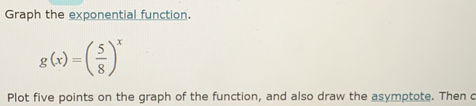 Graph the exponential function.
g(x)=( 5/8 )^x
Plot five points on the graph of the function, and also draw the asymptote. Then c