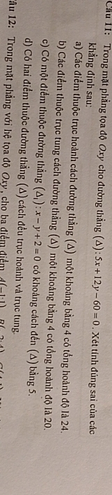 Cầu 11: Trong mặt phẳng tọa độ Oxy cho đường thẳng (Δ): 5x+12y-60=0. Xét tính đủng sai của các
khẳng định sau:
a) Các điểm thuộc trục hoành cách đường thẳng (Δ) một khoảng bằng 4 có tổng hoành độ là 24.
b) Các điểm thuộc trục tung cách đường thẳng (Δ) một khoảng bằng 4 có tổng hoành độ là 20.
c) Có một điểm thuộc đường thẳng (△ _1):x-y+2=0 có khoảng cách đến (∆) bằng 5.
d) Có hai điểm thuộc đường thẳng (Δ) cách đều trục hoành và trục tung.
Tâu 12: Trong mặt phẳng với hệ tọa độ Oxy, cho ba điểm điểm 4(-1· 1) (2.4