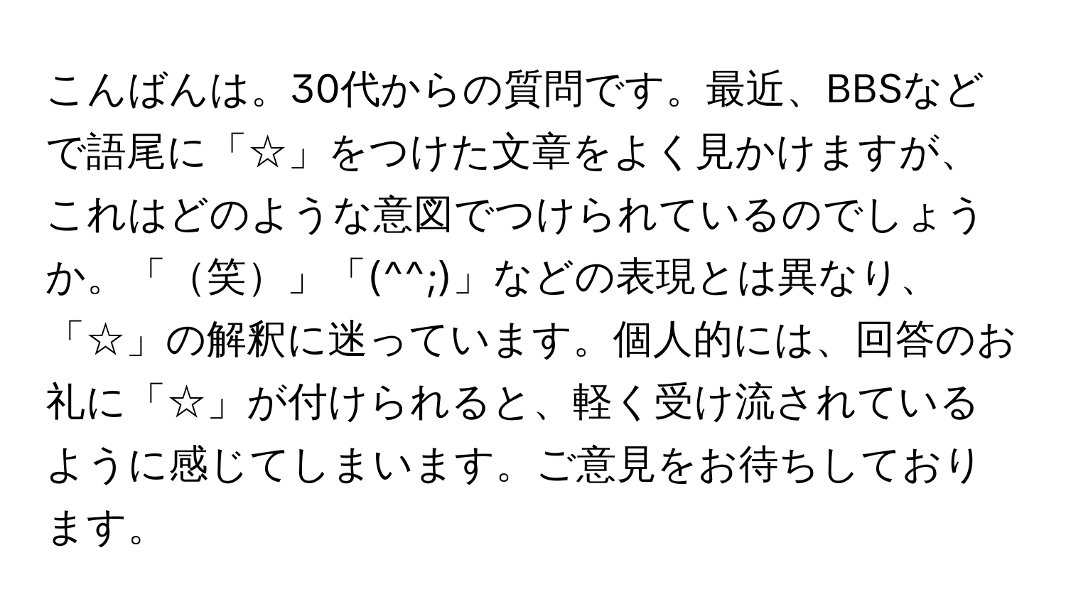 こんばんは。30代からの質問です。最近、BBSなどで語尾に「☆」をつけた文章をよく見かけますが、これはどのような意図でつけられているのでしょうか。「笑」「(^^;)」などの表現とは異なり、「☆」の解釈に迷っています。個人的には、回答のお礼に「☆」が付けられると、軽く受け流されているように感じてしまいます。ご意見をお待ちしております。