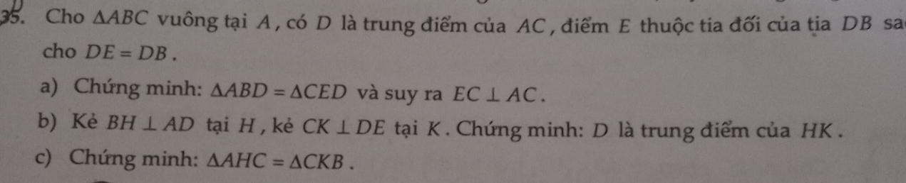 Cho △ ABC vuông tại A , có D là trung điểm của AC , điểm E thuộc tia đối của tịa DB sa 
cho DE=DB. 
a) Chứng minh: △ ABD=△ CED và suy ra EC⊥ AC. 
b) Kè BH⊥ AD tại H , kè CK⊥ DE tại K. Chứng minh: D là trung điểm của HK. 
c) Chứng minh: △ AHC=△ CKB.