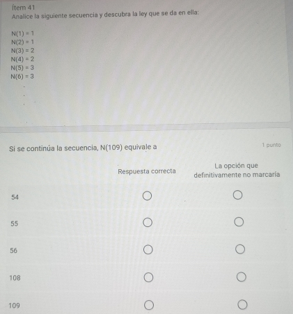 Ítem 41
Analice la siguiente secuencia y descubra la ley que se da en ella:
N(1)=1
N(2)=1
N(3)=2
N(4)=2
N(5)=3
N(6)=3
Si se continúa la secuencia, N(1 109) equivale a 1 punto
La opción que
Respuesta correcta definitivamente no marcaría
54
55
56
108
109