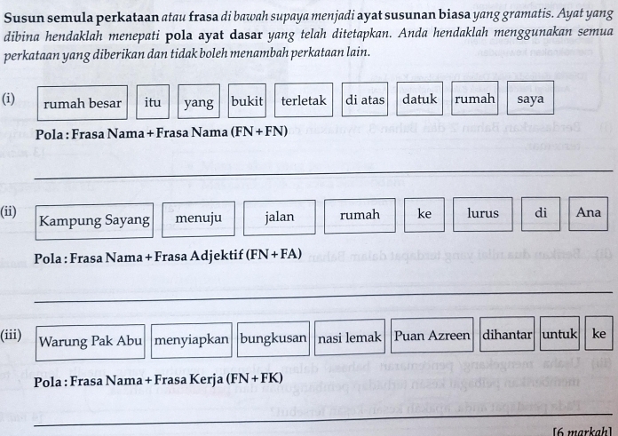 Susun semula perkataan atau frasa di bawah supaya menjadi ayat susunan biasa yang gramatis. Ayat yang 
dibina hendaklah menepati pola ayat dasar yang telah ditetapkan. Anda hendaklah menggunakan semua 
perkataan yang diberikan dan tidak boleh menambah perkataan lain. 
(i) rumah besar itu yang bukit terletak di atas datuk rumah saya 
Pola : Frasa Nama + Frasa Nama (FN+FN)
_ 
(ii) Kampung Sayang menuju jalan rumah ke lurus di Ana 
_ 
Pola : Frasa Nama + Frasa Adjektif (FN + FA)
_ 
(iii) Warung Pak Abu menyiapkan bungkusan nasi lemak Puan Azreen dihantar untuk ke 
Pola : Frasa Nama + Frasa Kerja (FN + FK)
_ 
[6 markah]