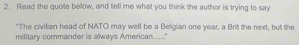 Read the quote below, and tell me what you think the author is trying to say 
“The civilian head of NATO may well be a Belgian one year, a Brit the next, but the 
military commander is always American....."