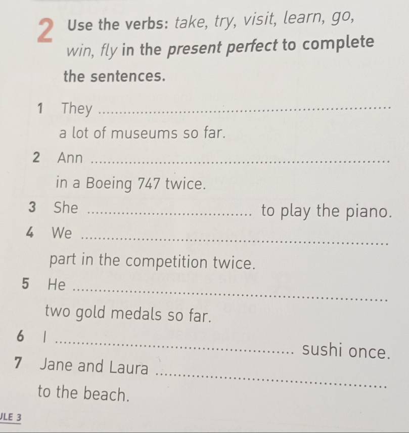 Use the verbs: take, try, visit, learn, go, 
win, fly in the present perfect to complete 
the sentences. 
1 They_ 
a lot of museums so far. 
2 Ann_ 
in a Boeing 747 twice. 
3 She _to play the piano. 
4 We_ 
part in the competition twice. 
5 He 
_ 
two gold medals so far. 
6 1 _sushi once. 
7 Jane and Laura 
to the beach. 
_ 
JLE 3