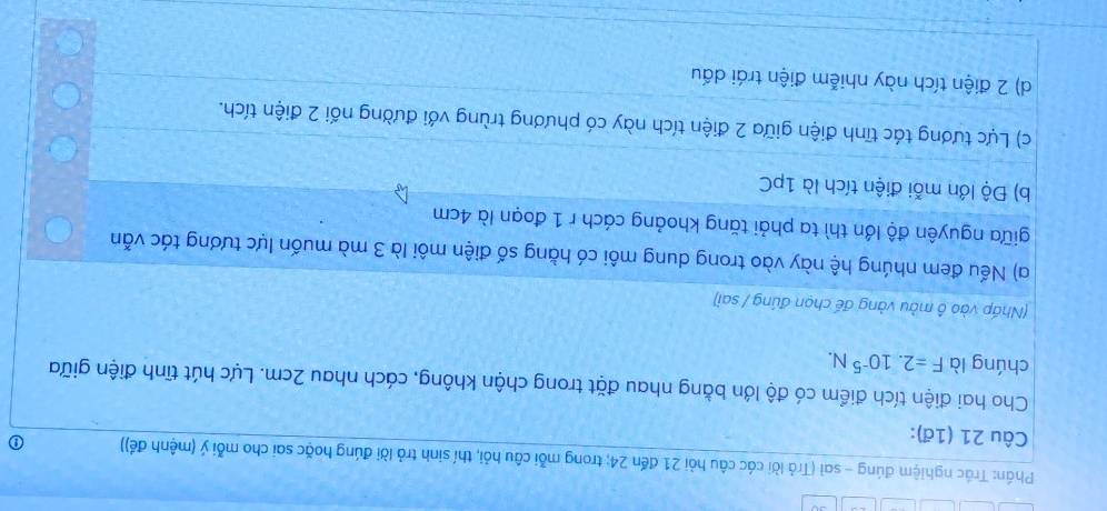 Phần: Trác nghiệm đúng - sai (Trả lời các câu hỏi 21 đến 24; trong mỗi câu hỏi, thí sinh trả lời đúng hoặc sai cho mỗi ý (mệnh đề)) ①
Câu 21 (1ª):
Cho hai điện tích điểm có độ lớn bằng nhau đặt trong chận không, cách nhau 2cm. Lực hút tĩnh điện giữa
chúng là F=2.10^(-5)N. 
(Nhấp vào ô màu vàng đế chọn đúng / sai)
a) Nếu đem nhúng hệ này vào trong dung môi có hằng số điện môi là 3 mà muốn lực tương tác vẫn
giữa nguyên độ lớn thì ta phải tăng khoảng cách r 1 đoạn là 4cm
b) Độ lớn mỗi điện tích là 1pC
c) Lực tương tác tĩnh điện giữa 2 điện tích này có phương trùng với đường nối 2 điện tích.
d) 2 điện tích này nhiễm điện trái dấu