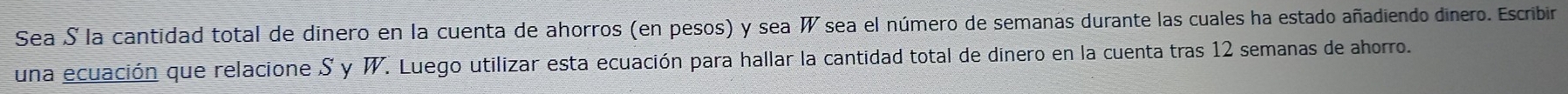 Sea S la cantidad total de dinero en la cuenta de ahorros (en pesos) y sea W sea el número de semanas durante las cuales ha estado añadiendo dinero. Escribir 
una ecuación que relacione S y W. Luego utilizar esta ecuación para hallar la cantidad total de dinero en la cuenta tras 12 semanas de ahorro.