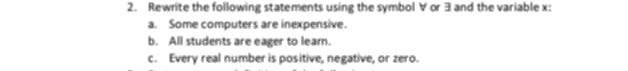 Rewrite the following statements using the symbol ∀ or 3 and the variable x : 
a. Some computers are inexpensive. 
b. All students are eager to leam. 
c. Every real number is positive, negative, or zero.