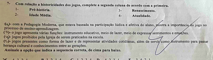 7- Com relação a historicidades dos jogos, complete a segunda coluna de acordo com a primeira. 
1- Pré-história. Renascimento. 
3- 
2- Idade Média. 4- Atualidade. 
(Q)- com a Pedagogia Moderna, que estava baseada na participação lúdica e afetiva do aluno, mostra a importância do jogo no 
processo de ensino-aprendizagem. 
(³)- o jogo apresenta várias funções: instrumento educativo, meio de lazer, meio de expressar sentimentos e emoções. 
(η)- jogos proibidos pela Igreja de serem praticados na escola. 
(1 )- jogos presentes como forma de lazer e de representar atividades cotidianas, além de servir como instrumento para passar 
herança cultural e conhecimentos entre as gerações. 
Assinale a opção que indica a sequencia correta, de cima para baixo.