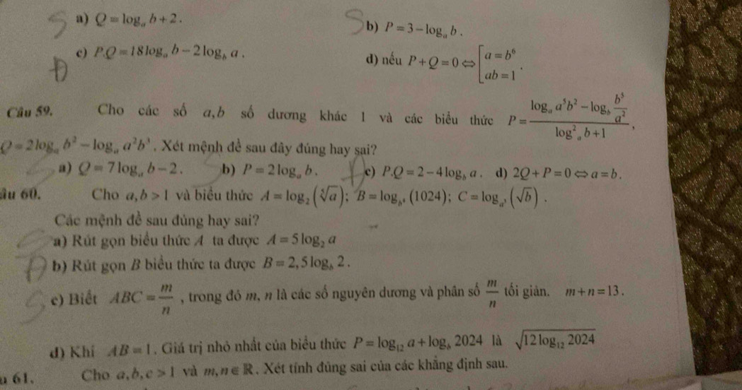 a) Q=log _ab+2.
b) P=3-log _ab.
c) PQ=18log _ab-2log _ba. d) nếu P+Q=0Leftrightarrow beginbmatrix a=b^6 ab=1endarray. .
Câu 59. Cho các số a,b số dương khác 1 và các biểu thức P=frac log _aa^5b^2-log _a b^5/a^2 (log _a)^2b+1,
Q=2log _ab^2-log _aa^2b^3. Xét mệnh đề sau đây đúng hay sai?
a) Q=7log _ab-2. b) P=2log _ab. c) P.Q=2-4log _ba d) 2Q+P=0 a=b.
âu 60. Cho a,b>1 và biểu thức A=log _2(sqrt[5](a));B=log _b^4(1024);C=log _a^3(sqrt(b)).
Các mệnh đề sau đủng hay sai?
a) Rút gọn biểu thức A ta được A=5log _2a
b) Rút gọn B biểu thức ta được B=2,5log _b2.
e) Biết ABC= m/n  , trong đó m, n là các số nguyên dương và phân số  m/n  tối giản. m+n=13.
d) Khí AB=1. Giá trị nhỏ nhất của biểu thức P=log _12a+log _b2024 là sqrt(12log _12)2024
a61. Cho a,b,c>1 và m,n∈ R. Xét tính đủng sai của các khẳng định sau.