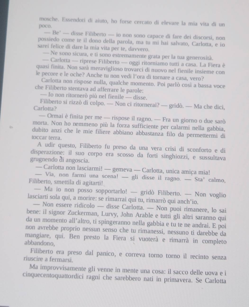 mosche. Essendoti di aiuto, ho forse cercato di elevare la mia vita di un
poco.
— Be’ — disse Filiberto — io non sono capace di fare dei discorsi, non
possiedo come te il dono della parola, ma tu mi hai salvato, Carlotta, e io
sarei felice di dare la mia vita per te, davvero.
— Ne sono sicura, e ti sono estremamente grata per la tua generosità.
— Carlotta — riprese Filiberto — oggi ritorniamo tutti a casa. La Fiera è
quasi finita. Non sarà meraviglioso trovarci di nuovo nel fienile insieme con
le pecore e le oche? Anche tu non vedi l’ora di tornare a casa, vero?
Carlotta non rispose nulla, qualche momento. Poi parlò così a bassa voce
che Filiberto stentava ad afferrare le parole:
— Io non ritornerò più nel fienile — disse.
Filiberto si rizzò di colpo. — Non ci ritornerai? — gridò. — Ma che dici,
Carlotta?
— Ormai è finita per me — rispose il ragno. — Fra un giorno o due sarò
morta. Non ho nemmeno più la forza sufficiente per calarmi nella gabbia,
dubito anzi che le mie filiere abbiano abbastanza filo da permettermi di
toccar terra.
A udir questo, Filiberto fu preso da una vera crisi di sconforto e di
disperazione: il suo corpo era scosso da forti singhiozzi, e sussultava
grugnendo di angoscia.
_Carlotta non lasciarmi! — gemeva — Carlotta, unica amiça mia!
Via, non farmi una scena! — gli disse il ragno. — Sta’calmo,
Filiberto, smettila di agitarti!
— Ma io non posso sopportarlo! — gridò Filiberto. — Non voglio
lasciarti sola qui, a morire: se rimarrai qui tu, rimarrò qui anch’io.
— Non essere ridicolo — disse Carlotta. — Non puoi rimanere, lo sai
bene: il signor Zuckerman, Lurvy, John Arable e tutti gli altri saranno qui
da un momento all’altro, ti spingeranno nella gabbia e tu te ne andrai. E poi
non avrebbe proprio nessun senso che tu rimanessi, nessuno ti darebbe da
mangiare, qui. Ben presto la Fiera si vuoterà e rimarrà in completo
abbandono,
Filiberto era preso dal panico, e correva torno torno il recinto senza
riuscire a fermarsi.
Ma improvvisamente gli venne in mente una cosa: il sacco delle uova e i
cinquecentoquattordici ragni che sarebbero nati in primavera. Se Carlotta