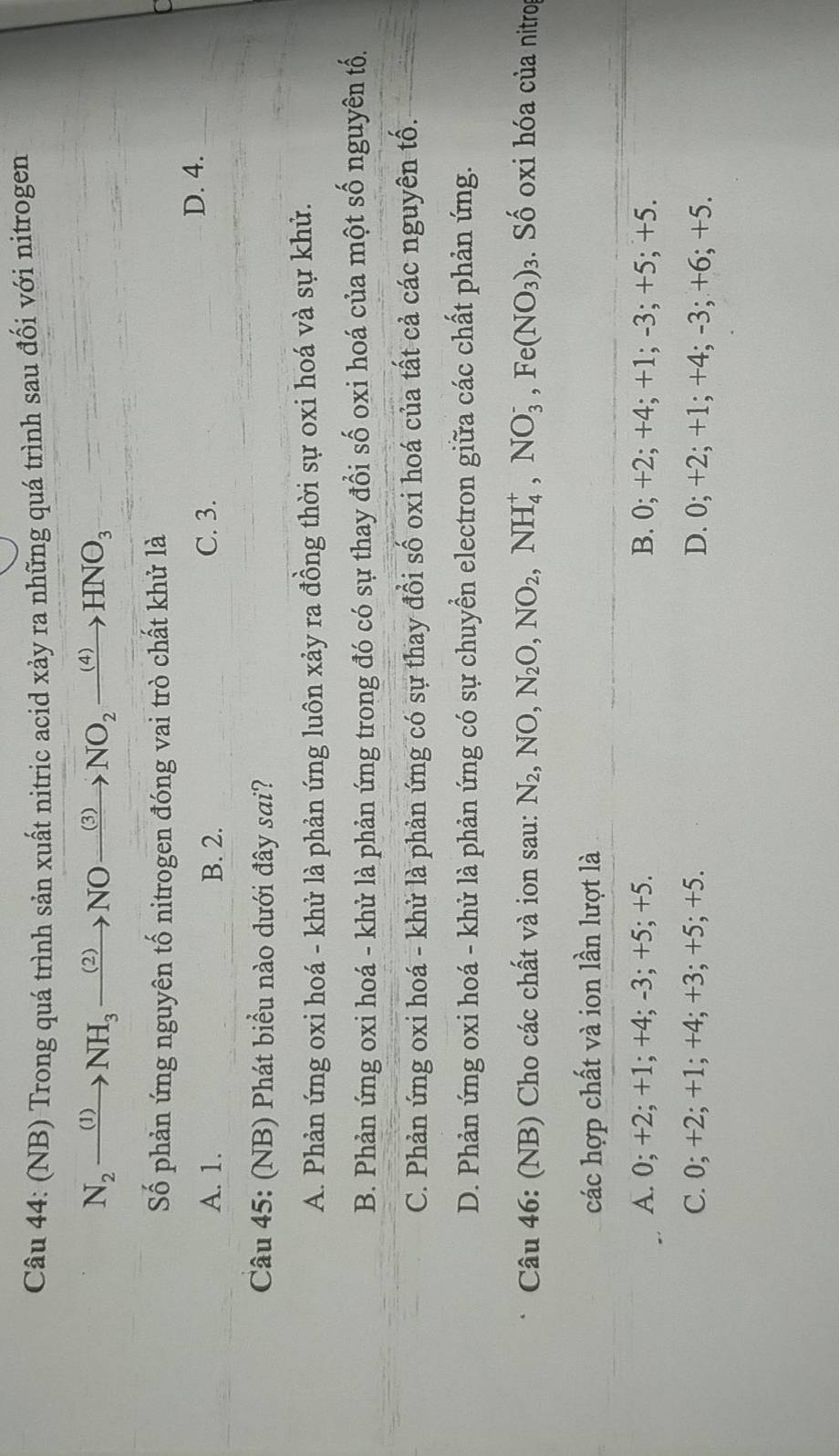 (NB) Trong quá trình sản xuất nitric acid xảy ra những quá trình sau đối với nitrogen
N_2xrightarrow (1)NH_3xrightarrow (2)NOxrightarrow (3)NO_2xrightarrow (4)HNO_3
Số phản ứng nguyên tố nitrogen đóng vai trò chất khử là
A. 1. B. 2. C. 3.
D. 4.
Câu 45: (NB) Phát biểu nào dưới đây sai?
A. Phản ứng oxi hoá - khử là phản ứng luôn xảy ra đồng thời sự oxi hoá và sự khủ.
B. Phản ứng oxi hoá - khử là phản ứng trong đó có sự thay đổi số oxi hoá của một số nguyên tố.
C. Phản ứng oxi hoá - khử là phản ứng có sự thay đổi số oxi hoá của tất cả các nguyên tố.
D. Phản ứng oxi hoá - khử là phản ứng có sự chuyển electron giữa các chất phản ứng.
Câu 46: (NB) Cho các chất và ion sau: N_2, NO, N_2O, NO_2, NH_4^(+, NO_3^-, Fe(NO_3))_3. Số oxi hóa của nitrog
các hợp chất và ion lần lượt là
A. 0; +2; +1; +4; -3; +5; +5. B. 0; +2; +4; +1; -3; +5; +5.
C. 0; +2; +1; +4; +3; +5; +5. D. 0; +2; +1; +4; -3; +6; +5.
