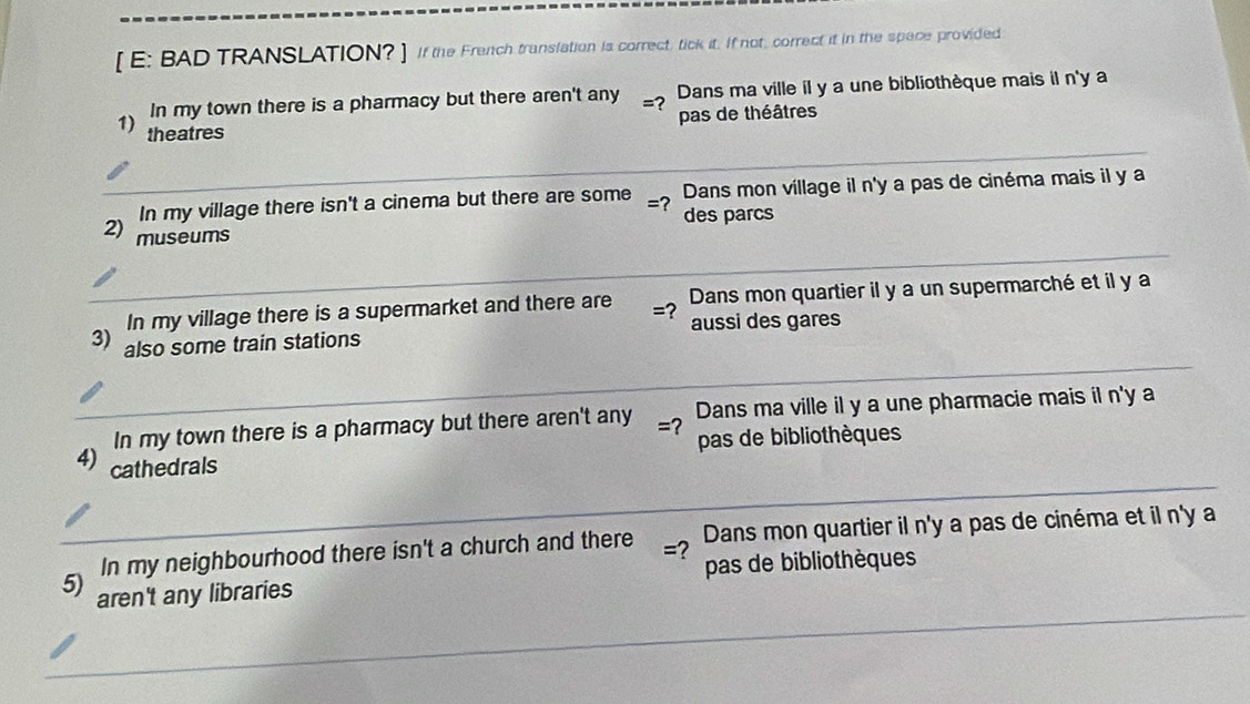 [ E: BAD TRANSLATION? ] If the French translation is correct, tick it. If not, correct it in the space provided 
In my town there is a pharmacy but there aren't any =? Dans ma ville il y a une bibliothèque mais il n'y a 
pas de théâtres 
1) theatres 
In my village there isn't a cinema but there are some =? des parcs Dans mon village il n'y a pas de cinéma mais il y a 
2) museums 
In my village there is a supermarket and there are =? Dans mon quartier il y a un supermarché et il y a 
3) also some train stations aussi des gares 
In my town there is a pharmacy but there aren't any =? Dans ma ville i y a une pharmacie mais il n'y a 
pas de bibliothèques 
4) cathedrals 
In my neighbourhood there isn't a church and there =? Dans mon quartier il n'y a pas de cinéma et il n'y a 
5) aren't any libraries pas de bibliothèques