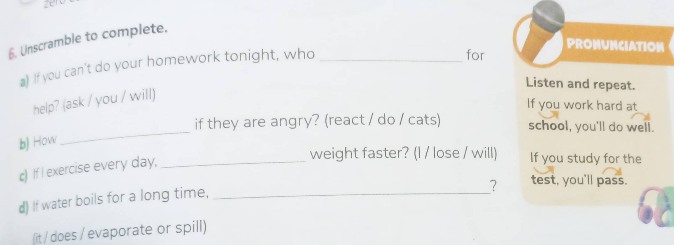 zerc 
6. Unscramble to complete. 
PRONUNCIATION 
) If you can't do your homework tonight, who_ 
for 
Listen and repeat. 
help? (ask / you / will) 
If you work hard at 
if they are angry? (react / do / cats) school, you'll do well. 
b) How 
_ 
c) If I exercise every day,_ 
weight faster? (l / lose / will) If you study for the 
2 test, you'll pass. 
d) If water boils for a long time,_ 
(it / does / evaporate or spill)