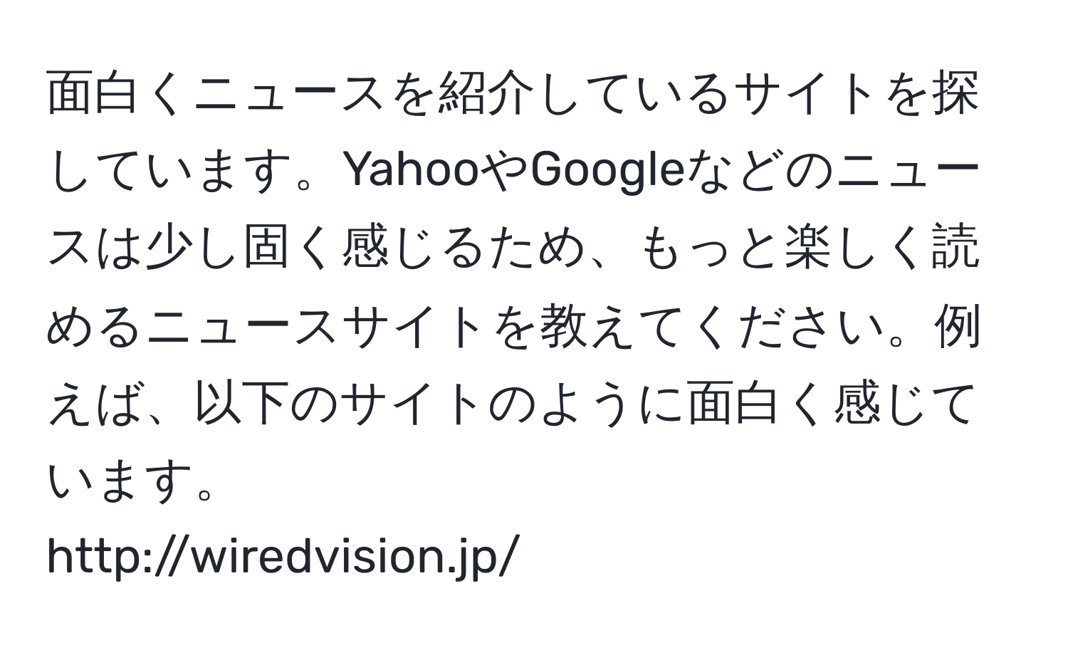 面白くニュースを紹介しているサイトを探しています。YahooやGoogleなどのニュースは少し固く感じるため、もっと楽しく読めるニュースサイトを教えてください。例えば、以下のサイトのように面白く感じています。  
http://wiredvision.jp/