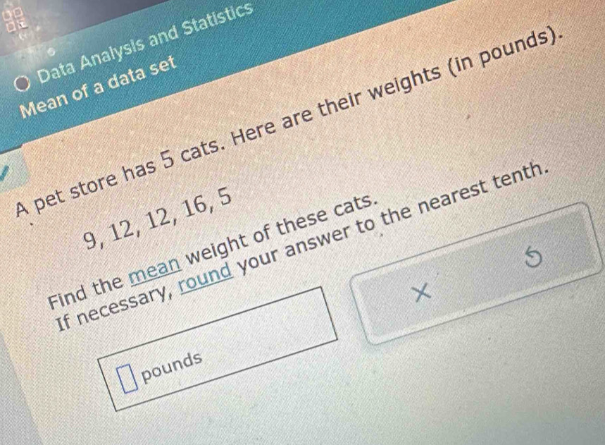 Data Analysis and Statistics 
Mean of a data set 
A pet store has 5 cats. Here are their weights (in pounds)
9, 12, 12, 16, 5
f necessary, round your answer to the nearest tenth 
Find the mean weight of these cats 
×
pounds