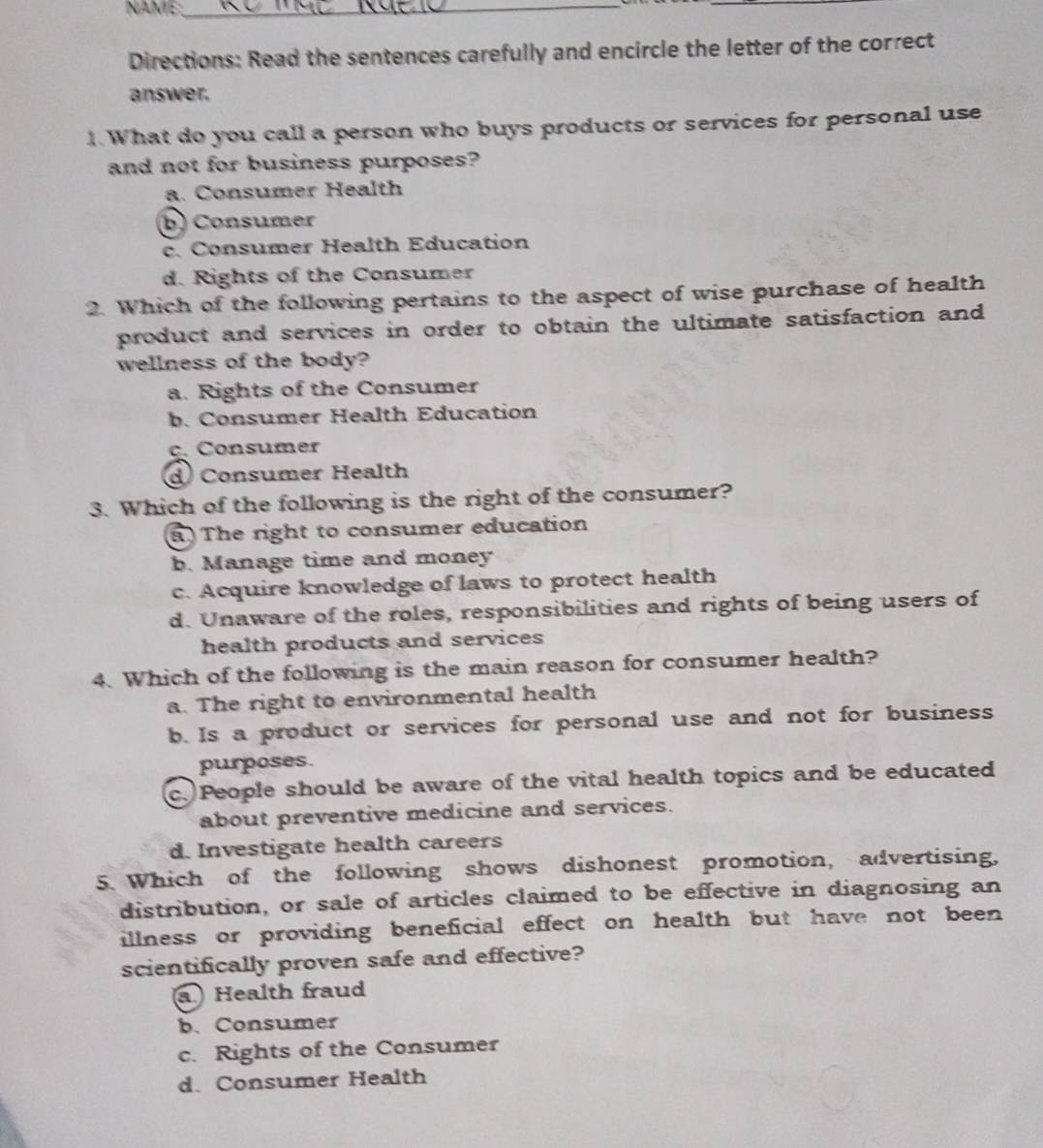 NAME:_
_
Directions: Read the sentences carefully and encircle the letter of the correct
answer.
1. What do you call a person who buys products or services for personal use
and not for business purposes?
a. Consumer Health
b) Consumer
c. Consumer Health Education
d. Rights of the Consumer
2. Which of the following pertains to the aspect of wise purchase of health
product and services in order to obtain the ultimate satisfaction and
wellness of the body?
a. Rights of the Consumer
b. Consumer Health Education
c. Consumer
d) Consumer Health
3. Which of the following is the right of the consumer?
a)The right to consumer education
b. Manage time and money
c. Acquire knowledge of laws to protect health
d. Unaware of the roles, responsibilities and rights of being users of
health products and services
4. Which of the following is the main reason for consumer health?
a. The right to environmental health
b. Is a product or services for personal use and not for business
purposes.
c. People should be aware of the vital health topics and be educated
about preventive medicine and services.
d. Investigate health careers
5. Which of the following shows dishonest promotion, advertising,
distribution, or sale of articles claimed to be effective in diagnosing an
illness or providing beneficial effect on health but have not been 
scientifically proven safe and effective?
a Health fraud
b. Consumer
c. Rights of the Consumer
d. Consumer Health