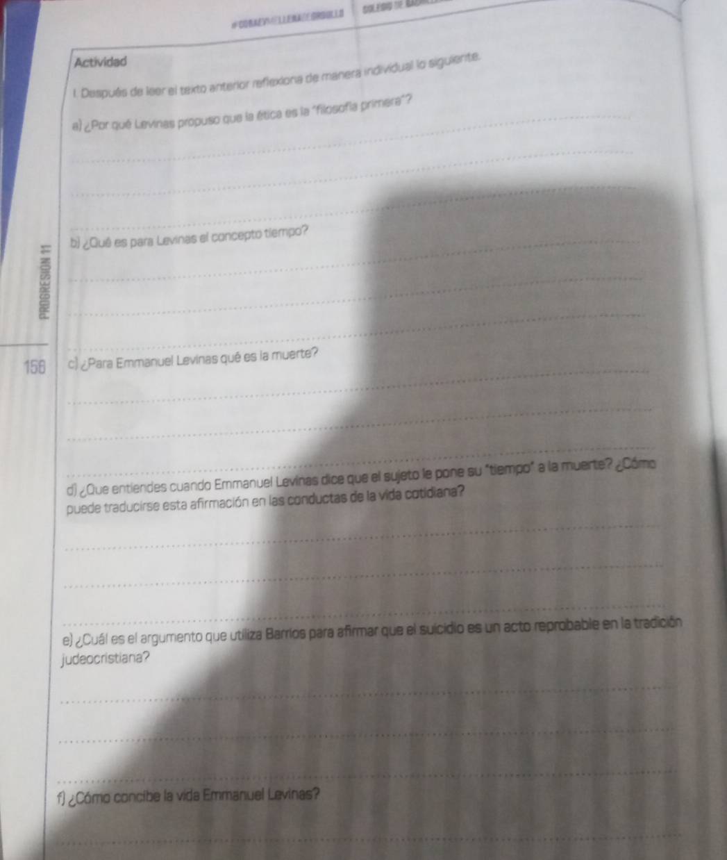 Actividad 
l. Después de leer el texto anterior reflexiona de manera individual lo siguiente. 
_a) ¿Por qué Levinas propuso que la ética es la "filosofía primera"? 
_ 
_ 
_ 
_b) ¿Quê es para Levinas el concepto tiempo? 
_ 
_ 
_ 
_ 
156 c) ¿Para Emmanuel Levinas qué es la muerte? 
_ 
_ 
d) ¿Que entiendes cuando Emmanuel Levinas dice que el sujeto le pone su "tiempo" a la muerte? ¿Cómo 
_ 
puede traducirse esta afirmación en las conductas de la vida cotidiana? 
_ 
_ 
e) ¿Cuál es el argumento que utiliza Barríos para afirmar que el suicidio es un acto reprobable en la tradición 
judeocristiana? 
_ 
_ 
_ 
_ 
_ 
f) ¿Cómo concibe la vida Emmanuel Levinas? 
_