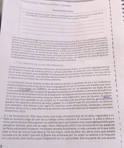 Democracia, participación y cambio
Conocimientos previos
_
1. Discutan de forma grupal cómo se puede generar un cambio social a través de la
participación. ¿La acción individual puede tener un gran impacto?
_
_
_
_
Con esta progresión llegamos al final del curso de Ciencias Sociales II. En la progresión 9 expli
camos un par de cambios sociales y en las progresiones nasadas hemos explicado lo que es la
democracia y la participación. La democracia. entendida como el gobierno del pueblo, requie
re indiscutiblemente de la participación de sus intebrantes para poder funcionar. La toma de
decisiones no está en manos de unos cuantos, aunque así lo barezta, sino que está en manos
de tóda la ciudadanía, al momento de elegir a sus representantes y apoyar los modelos de
trapajo de dichos representantes. Estos conceptos nos hacen ver cómo es que la organización
de las personas puede traer cambios para un mundo mejor. No obstante, en esta progresión
comenzaremos cuestionando el alcance de la acción individual.
1.1 El impacto de la acción individual
Anteriormente hemos hecho referencia, de formalmuy breve, al racismo segregacionista
en Estados Unidos de América. Ahora. vamos a ahondar un poco en una historia sucedi
da en esté contexto, para entender el impacto de las acciones individuales. Se trata de la
elcoria de Rosa Parks, una activista afroamárican a cuya acción individual se convirtió en
el detonante y símbolo de una fucha colectiva.
La constitución de los Estados Unidos de América dictaba la igualdad de las y los ciudadanos
estadouniderses ante la ley, por lo que la segregación era por sí misma una medida que acen-
tuaba la desigualdad. No obstante, en varíos estados del sur se adoptaron las leyes de Jim
Crow, que abogaban por la aparente igualdad buscando la comodidad y la armonía de todos los
miembros de la sociedad a través de la asignación de espacios exclusivos para blancos y negros.
En la ley se estipulaba que estos espacios debían estar separados, pero ser iguales. El proble-
ma era que esta igualdad no se cumplía en la realidad y las personas blancas generalmente
gozaban de espacios y servicios de mejor calidad. Ya entrado el siglo XX, era común ver letreros 
que señalaban Solo bloncos o No negros en espacios como restaurantes, autobuses, parques,
escuelas, entre otros, y esta diferencia se mantuvo durante décadas con el respaldo de las leyes
(Blakemore, 2021).
El 1 de diciembre de 1955, Rosa Parks, una mujer afroamericana de 42 años, regresaba a su
casa en autobús luego de salir de su trabajo como costurera. El conductor le pidió a ella y a
otras personas que desocuparan sus asientos para que hubiera más espacio disponible para
pasajeros blancos, pero ella se negó. Manu Mediavilla (2021) cita directamente las palabras
de Parks sobre este incidente: "no estaba cansada físicamente, ni más cansada de lo que solía
estar al final de una jornada laboral. No era mayor, tenía 42 años. No, de lo único que estaba
cansada era de ceder'' (párrafo 9), Parks fue arrestada por no ceder su asiento y le impusie-
ron una multa. Este hecho causó indignación en su comunidad. Ella era parte de una asocia-