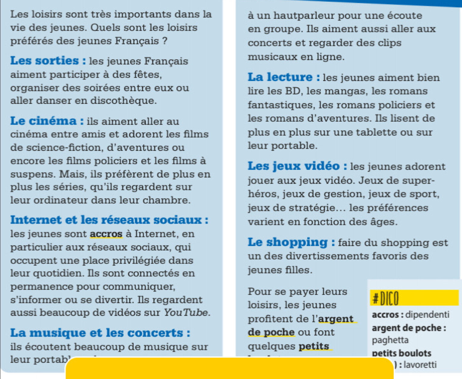 Les loisirs sont très importants dans la à un hautparleur pour une écoute
vie des jeunes. Quels sont les loisirs en groupe. Ils aiment aussi aller aux
préférés des jeunes Français ? concerts et regarder des clips
Les sorties : les jeunes Français
musicaux en ligne.
aiment participer à des fêtes, La lecture : les jeunes aiment bien
organiser des soirées entre eux ou lire les BD, les mangas, les romans
aller danser en discothèque.
fantastiques, les romans policiers et
Le cinéma : ils aiment aller au les romans d'aventures. Ils lisent de
cinéma entre amis et adorent les films plus en plus sur une tablette ou sur
de science-fiction, d’aventures ou leur portable.
encore les films policiers et les films à
Les jeux vidéo : les jeunes adorent
suspens. Mais, ils préfèrent de plus en
jouer aux jeux vidéo. Jeux de super-
plus les séries, qu'ils regardent sur
héros, jeux de gestion, jeux de sport,
leur ordinateur dans leur chambre.
jeux de stratégie... les préférences
Internet et les réseaux sociaux : varient en fonction des âges.
les jeunes sont accros à Internet, en
particulier aux réseaux sociaux, qui
Le shopping : faire du shopping est
occupent une place privilégiée dans
un des divertissements favoris des
leur quotidien. Ils sont connectés en jeunes filles.
permanence pour communiquer,
Pour se payer leurs
s'informer ou se divertir. Ils regardent #DICO
loisirs, les jeunes
aussi beaucoup de vidéos sur YouTube. accros : dipendenti
profitent de l'argent
La musique et les concerts : de poche ou font
argent de poche :
paghetta
ils écoutent beaucoup de musique sur quelques petits
betits boulots
leur portab
) : lavoretti