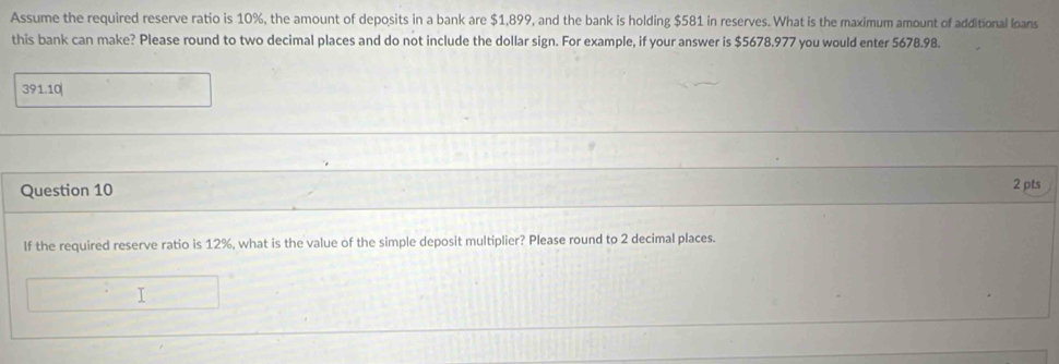 Assume the required reserve ratio is 10%, the amount of deposits in a bank are $1,899, and the bank is holding $581 in reserves. What is the maximum amount of additional loans 
this bank can make? Please round to two decimal places and do not include the dollar sign. For example, if your answer is $5678.977 you would enter 5678.98. 
391.10| 
Question 10 2 pts 
If the required reserve ratio is 12%, what is the value of the simple deposit multiplier? Please round to 2 decimal places.