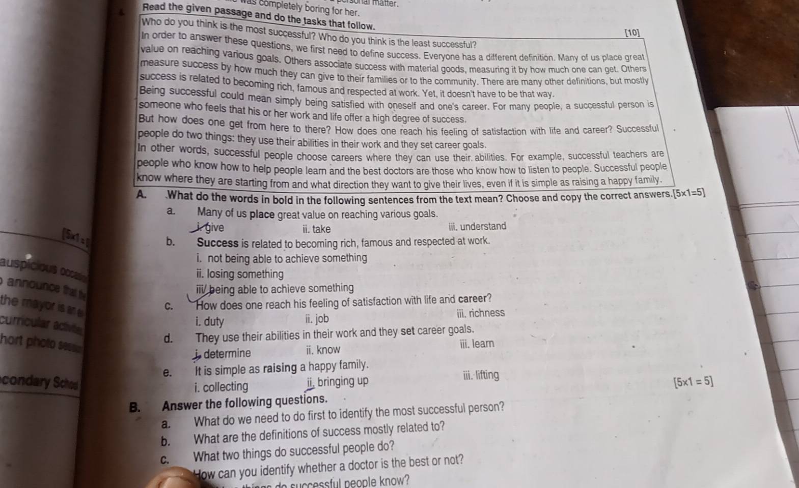 sonal matter.
as completely boring for her.
4
Read the given passage and do the tasks that follow.
[10]
Who do you think is the most successful? Who do you think is the least successful?
In order to answer these questions, we first need to define success. Everyone has a different definition. Many of us place great
value on reaching various goals. Others associate success with material goods, measuring it by how much one can get. Others
measure success by how much they can give to their families or to the community. There are many other definitions, but mostly
success is related to becoming rich, famous and respected at work. Yet, it doesn't have to be that way.
Being successful could mean simply being satisfied with oneself and one's career. For many people, a successful person is
someone who feels that his or her work and life offer a high degree of success.
But how does one get from here to there? How does one reach his feeling of satisfaction with life and career? Successful
people do two things: they use their abilities in their work and they set career goals.
In other words, successful people choose careers where they can use their abilities. For example, successful teachers are
people who know how to help people learn and the best doctors are those who know how to listen to people. Successful people
know where they are starting from and what direction they want to give their lives, even if it is simple as raising a happy family.
A. .What do the words in bold in the following sentences from the text mean? Choose and copy the correct answers, [5* 1=5]
a. Many of us place great value on reaching various goals.
ii. take iii. understand
(5xiep
b. Success is related to becoming rich, famous and respected at work.
i. not being able to achieve something
auspicious occasios
ii. losing something
announce thal the 
iii being able to achieve something
the mayor is ane
c. How does one reach his feeling of satisfaction with life and career?
curricular activite
i. duty ii. job iii. richness
d. They use their abilities in their work and they set career goals.
hort photo sess 
i determine ii. know ⅲii. learn
e. It is simple as raising a happy family.
iii. lifting
condary Sched ii. bringing up [5* 1=5]
i. collecting
B. Answer the following questions.
a. What do we need to do first to identify the most successful person?
b. What are the definitions of success mostly related to?
c. What two things do successful people do?
How can you identify whether a doctor is the best or not?
do successful people know?