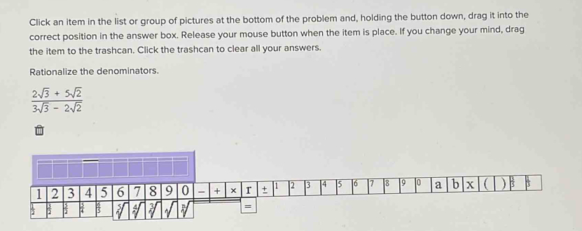 Click an item in the list or group of pictures at the bottom of the problem and, holding the button down, drag it into the 
correct position in the answer box. Release your mouse button when the item is place. If you change your mind, drag 
the item to the trashcan. Click the trashcan to clear all your answers. 
Rationalize the denominators.
 (2sqrt(3)+5sqrt(2))/3sqrt(3)-2sqrt(2) 
÷ ~