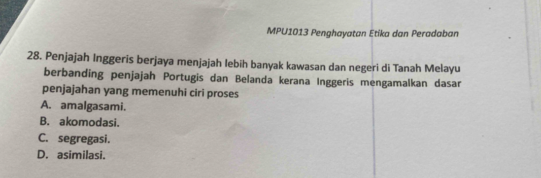 MPU1013 Penghayatan Etika dan Peradaban
28. Penjajah Inggeris berjaya menjajah lebih banyak kawasan dan negeri di Tanah Melayu
berbanding penjajah Portugis dan Belanda kerana Inggeris mengamalkan dasar
penjajahan yang memenuhi ciri proses
A. amalgasami.
B. akomodasi.
C. segregasi.
D. asimilasi.