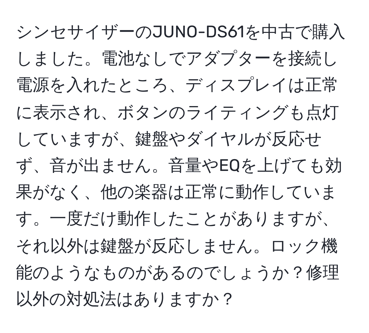 シンセサイザーのJUNO-DS61を中古で購入しました。電池なしでアダプターを接続し電源を入れたところ、ディスプレイは正常に表示され、ボタンのライティングも点灯していますが、鍵盤やダイヤルが反応せず、音が出ません。音量やEQを上げても効果がなく、他の楽器は正常に動作しています。一度だけ動作したことがありますが、それ以外は鍵盤が反応しません。ロック機能のようなものがあるのでしょうか？修理以外の対処法はありますか？