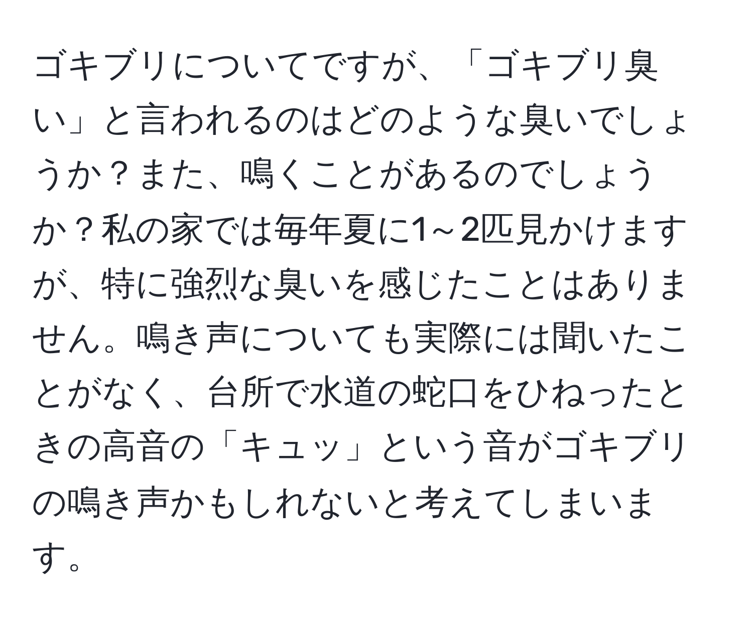 ゴキブリについてですが、「ゴキブリ臭い」と言われるのはどのような臭いでしょうか？また、鳴くことがあるのでしょうか？私の家では毎年夏に1～2匹見かけますが、特に強烈な臭いを感じたことはありません。鳴き声についても実際には聞いたことがなく、台所で水道の蛇口をひねったときの高音の「キュッ」という音がゴキブリの鳴き声かもしれないと考えてしまいます。