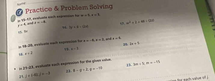 Name: 
_ 
# Practice & Problem Solving 
In 15-17, evaluate each expression for
y=4 and z=-8. w=5, x=3, 
17. w^2+2+48+(2z)
16. 3y+6+(2x)
15.9x
In 18-20 , evaluate each expression for x=-8, x=2 , and x=6. 
20. 2x+5
19. x-3
18. x/ 2
23. 3m/ 5; m=-15
In 21-23 3, evaluate each expression for the given value. 
22. 
21. j+(-6); j=-3 8-g/ 2; g=-10
on for each value of j.