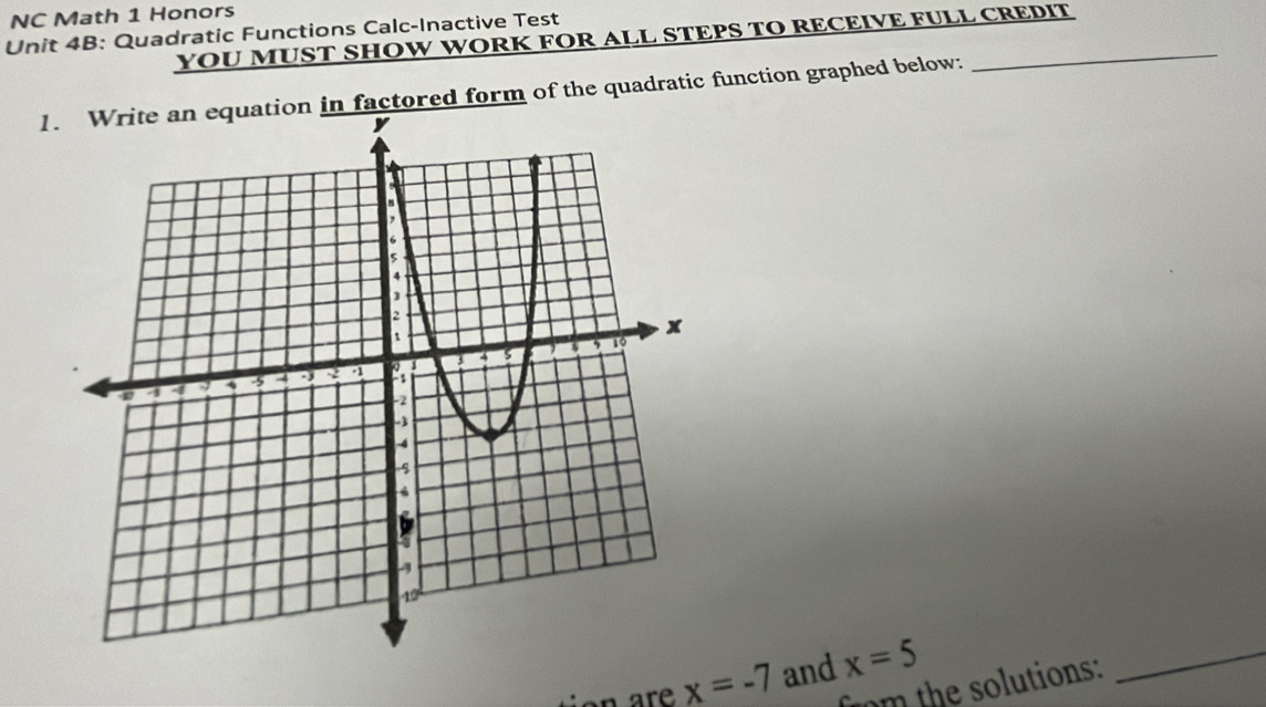 NC Math 1 Honors 
Unit 4B: Quadratic Functions Calc-Inactive Test 
YOU MUST SHOW WORK FOR ALL STEPS TO RECEIVE FULL CREDIT 
1factored form of the quadratic function graphed below: 
on are x=-7 and x=5
m the utions: 
_