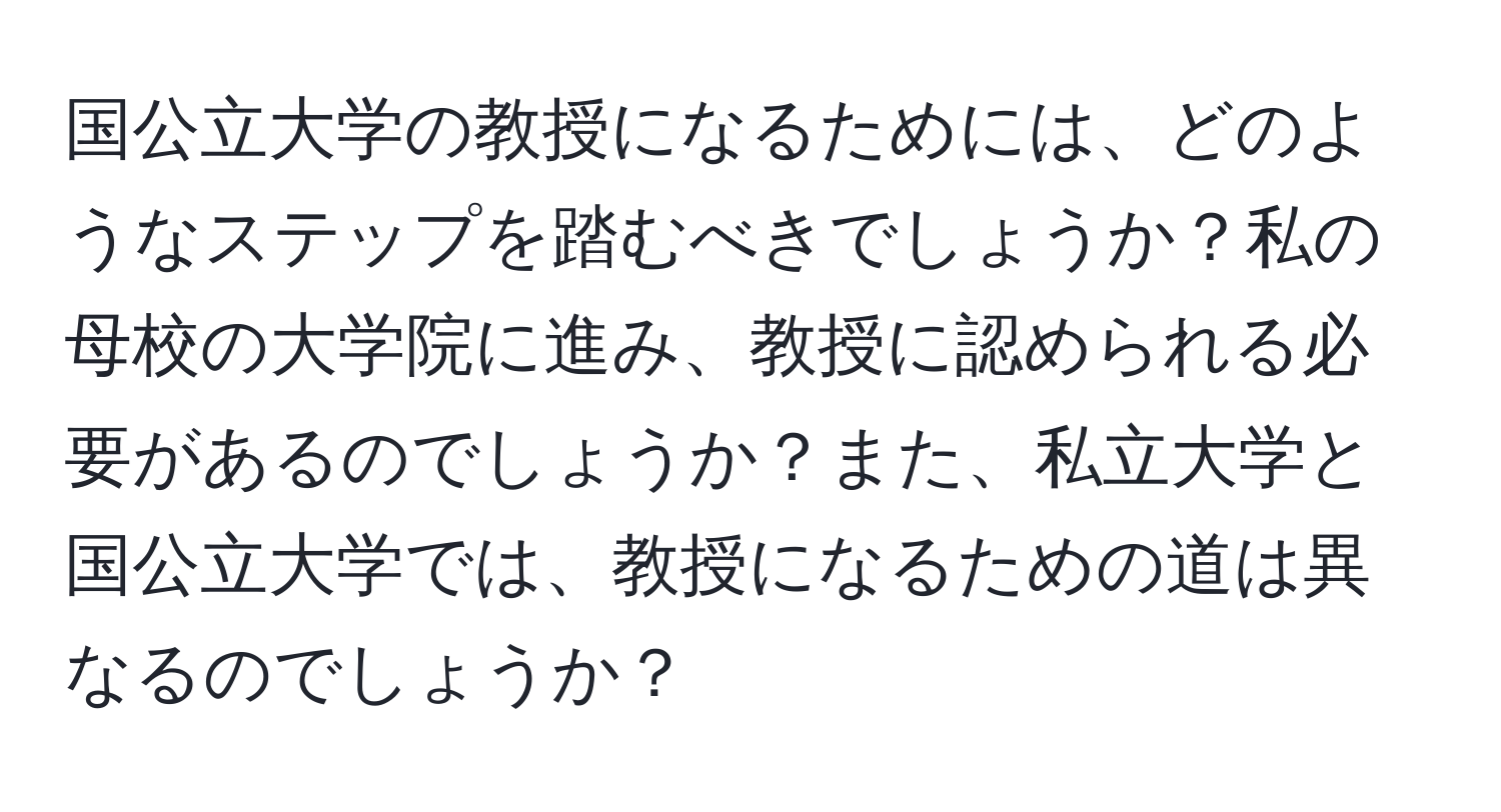 国公立大学の教授になるためには、どのようなステップを踏むべきでしょうか？私の母校の大学院に進み、教授に認められる必要があるのでしょうか？また、私立大学と国公立大学では、教授になるための道は異なるのでしょうか？