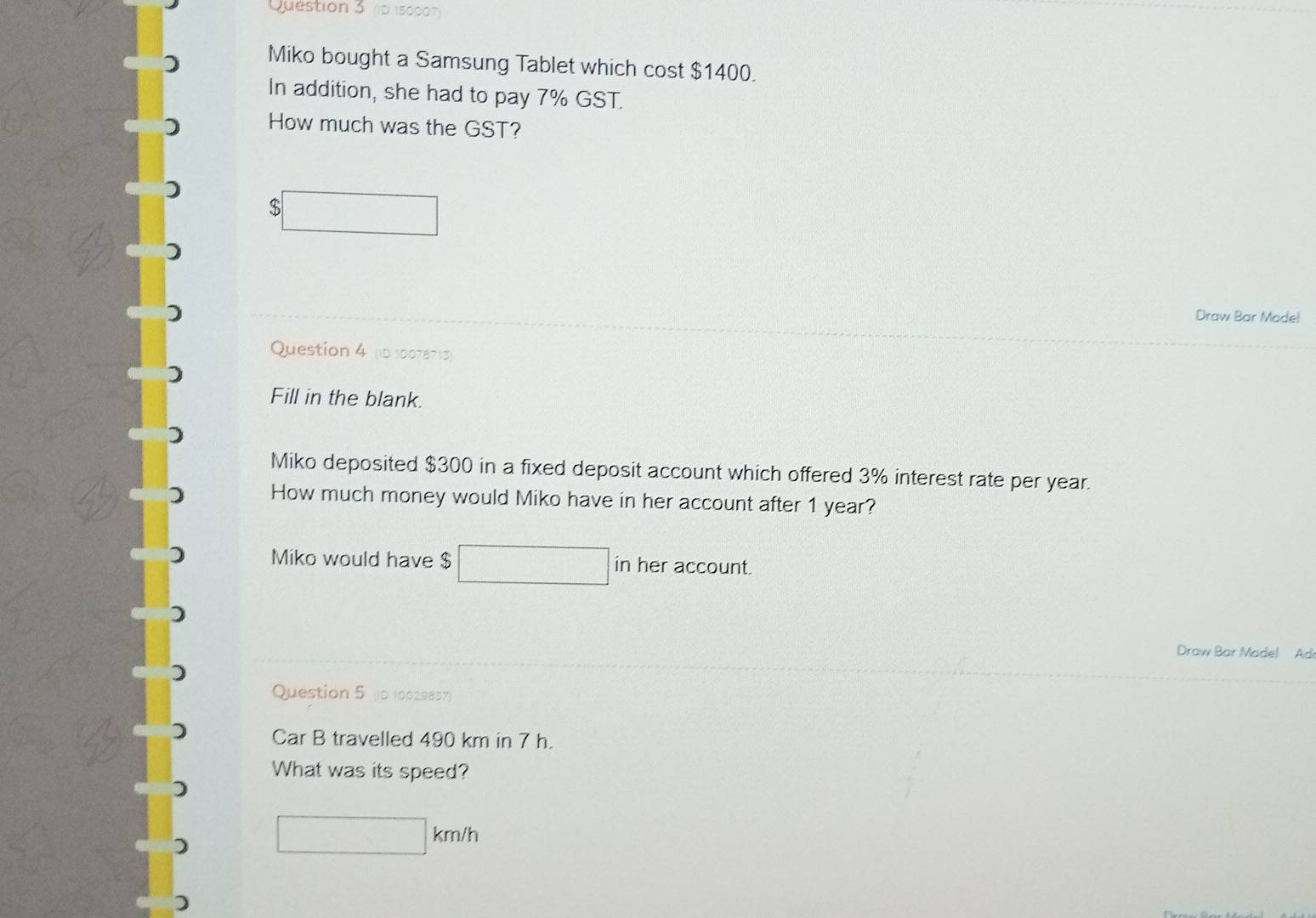 (p 150007) 
) Miko bought a Samsung Tablet which cost $1400. 
In addition, she had to pay 7% GST. 
How much was the GST? 
) $□
Draw Bar Model 
Question 4 (D 10078713) 
Fill in the blank. 
Miko deposited $300 in a fixed deposit account which offered 3% interest rate per year. 
How much money would Miko have in her account after 1 year? 
Miko would have $ □ inheraccount. 
Draw Bar Model Ad 
Question 5 (0 10029857) 
Car B travelled 490 km in 7 h. 
What was its speed?
□ km/h
)