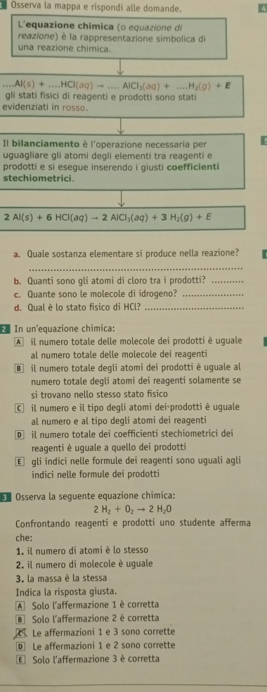 Osserva la mappa e rispondi alle domande.
4
L'equazione chimica (o equazione di
reazione) è la rappresentazione simbolica di
una reazione chimica....Al(s)+....HCI(aq)to ...AICI_3(aq)+...H_2(g)+E
gli stati fisici di reagenti e prodotti sono stati
evidenziati in rosso.
Il bilanciamento è l'operazione necessaria per
uguagliare gli atomi deqli elementi tra reagenti e
prodotti e si esegue inserendo i giusti coefficienti
stechiometrici.
2Al(s)+6HCl(aq)to 2AlCl_3(aq)+3H_2(g)+E
a. Quale sostanza elementare si produce nella reazione?
_
b. Quanti sono gli atomi di cloro tra i prodotti?_
c. Quante sono le molecole di idrogeno?_
d. Qual è lo stato fisico di HCl?_
2 In un'equazione chimica:
A il numero totale delle molecole dei prodotti è uguale
al numero totale delle molecole dei reagenti
B il numero totale degli atomi dei prodotti è uguale al
numero totale degli atomi dei reagenti solamente se
si trovano nello stesso stato fisico
C il numero e il tipo degli atomi dei prodotti è uguale
al numero e al tipo degli atomi dei reagenti
D il numero totale dei coefficienti stechiometrici dei
reagenti è uguale a quello dei prodotti
€ gli indici nelle formule dei reagenti sono uguali agli
indici nelle formule dei prodotti
*  Osserva la seguente equazione chimica:
2H_2+O_2to 2H_2O
Confrontando reagenti e prodotti uno studente afferma
che:
1. il numero di atomi è lo stesso
2. il numero di molecole è uguale
3. la massa è la stessa
Indica la risposta giusta.
A Solo l'affermazione 1 è corretta
B Solo l'affermazione 2 è corretta
Le affermazioni 1 e 3 sono corrette
D Le affermazioni 1 e 2 sono corrette
E Solo l'affermazione 3 è corretta