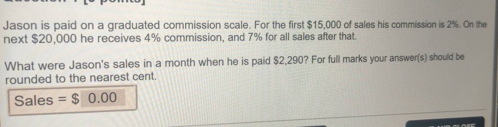 Jason is paid on a graduated commission scale. For the first $15,000 of sales his commission is 2%. On the 
next $20,000 he receives 4% commission, and 7% for all sales after that. 
What were Jason's sales in a month when he is paid $2,290? For full marks your answer(s) should be 
rounded to the nearest cent. 
Sales = $0.00