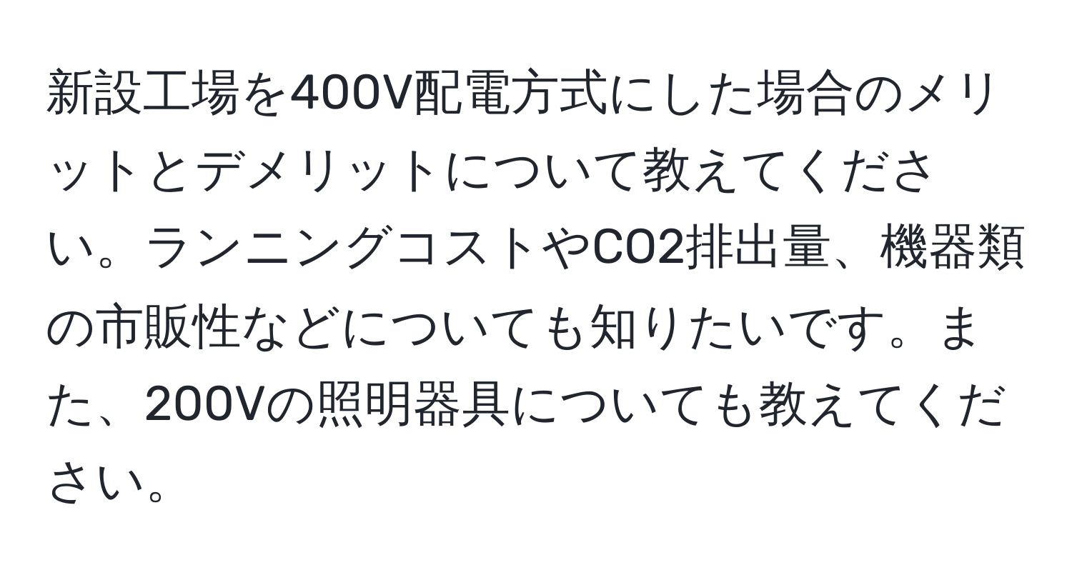 新設工場を400V配電方式にした場合のメリットとデメリットについて教えてください。ランニングコストやCO2排出量、機器類の市販性などについても知りたいです。また、200Vの照明器具についても教えてください。