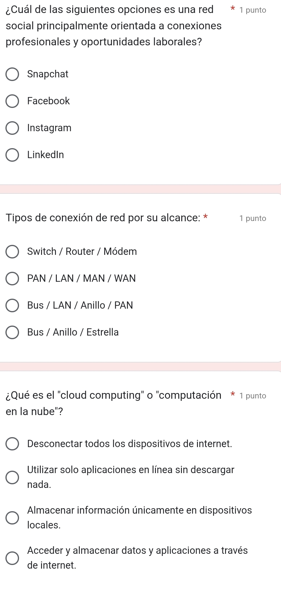 ¿Cuál de las siguientes opciones es una red 1 punto
social principalmente orientada a conexiones
profesionales y oportunidades laborales?
Snapchat
Facebook
Instagram
LinkedIn
Tipos de conexión de red por su alcance: * 1 punto
Switch / Router / Módem
PAN / LAN / MAN / WAN
Bus / LAN / Anillo / PAN
Bus / Anillo / Estrella
¿Qué es el "cloud computing" o "computación * 1 punto
en la nube"?
Desconectar todos los dispositivos de internet.
Utilizar solo aplicaciones en línea sin descargar
nada.
Almacenar información únicamente en dispositivos
locales.
Acceder y almacenar datos y aplicaciones a través
de internet.