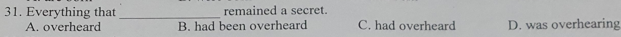 Everything that_ remained a secret.
A. overheard B. had been overheard C. had overheard D. was overhearing